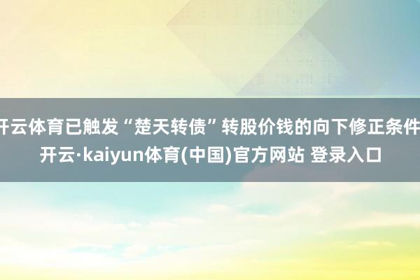 开云体育已触发“楚天转债”转股价钱的向下修正条件-开云·kaiyun体育(中国)官方网站 登录入口
