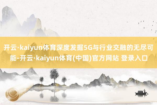 开云·kaiyun体育深度发掘5G与行业交融的无尽可能-开云·kaiyun体育(中国)官方网站 登录入口