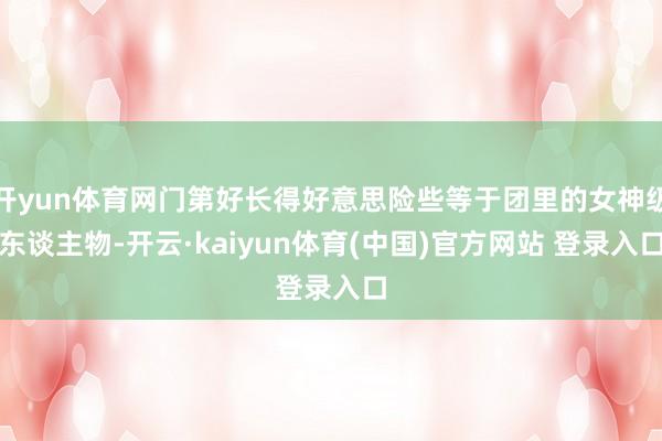 开yun体育网门第好长得好意思险些等于团里的女神级东谈主物-开云·kaiyun体育(中国)官方网站 登录入口