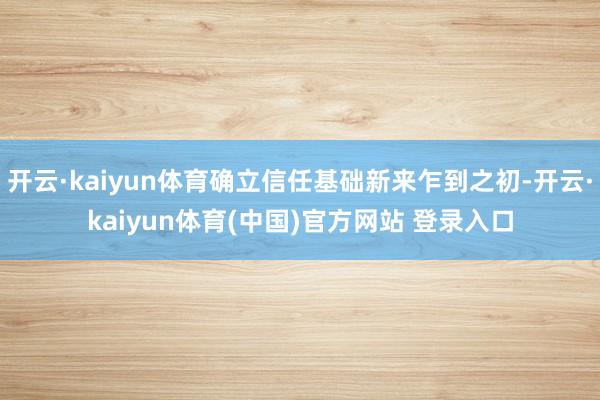 开云·kaiyun体育确立信任基础新来乍到之初-开云·kaiyun体育(中国)官方网站 登录入口