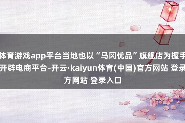 体育游戏app平台当地也以“马冈优品”旗舰店为握手激动开辟电商平台-开云·kaiyun体育(中国)官方网站 登录入口