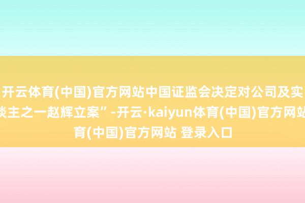 开云体育(中国)官方网站中国证监会决定对公司及实质消失东谈主之一赵辉立案”-开云·kaiyun体育(中国)官方网站 登录入口