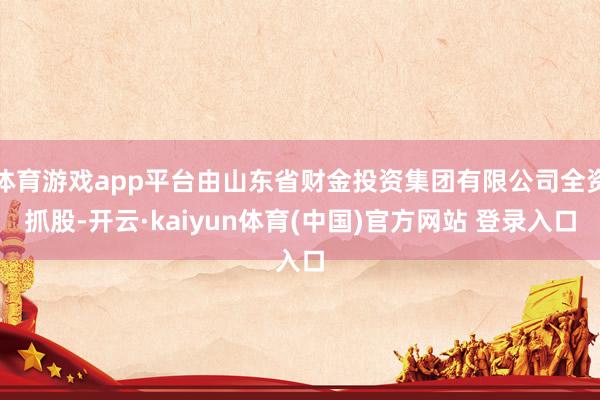 体育游戏app平台由山东省财金投资集团有限公司全资抓股-开云·kaiyun体育(中国)官方网站 登录入口