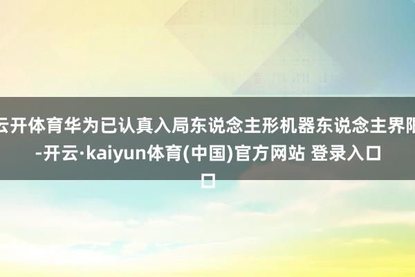 云开体育华为已认真入局东说念主形机器东说念主界限-开云·kaiyun体育(中国)官方网站 登录入口