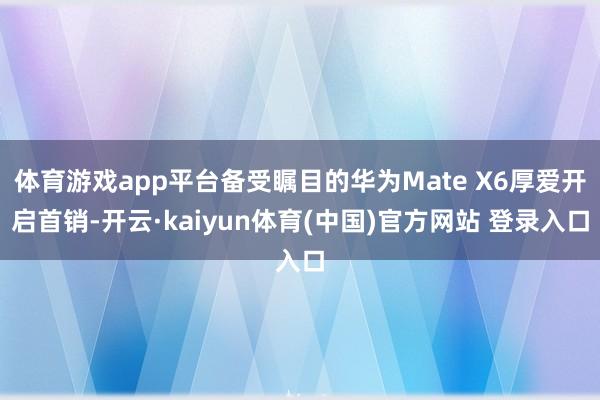 体育游戏app平台备受瞩目的华为Mate X6厚爱开启首销-开云·kaiyun体育(中国)官方网站 登录入口