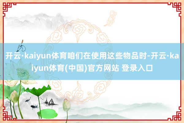 开云·kaiyun体育咱们在使用这些物品时-开云·kaiyun体育(中国)官方网站 登录入口