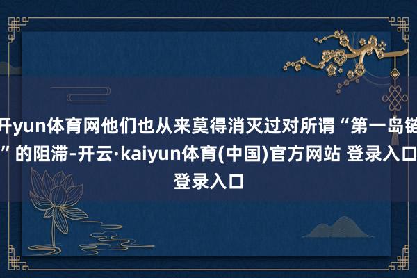 开yun体育网他们也从来莫得消灭过对所谓“第一岛链”的阻滞-开云·kaiyun体育(中国)官方网站 登录入口