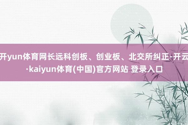 开yun体育网长远科创板、创业板、北交所纠正-开云·kaiyun体育(中国)官方网站 登录入口
