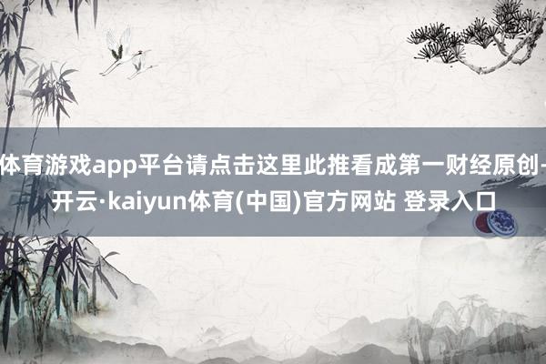 体育游戏app平台请点击这里此推看成第一财经原创-开云·kaiyun体育(中国)官方网站 登录入口