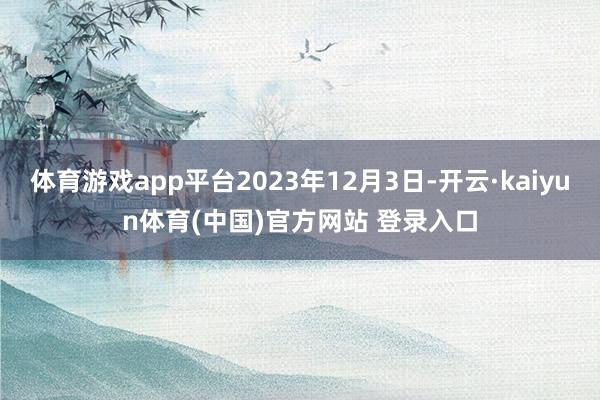 体育游戏app平台2023年12月3日-开云·kaiyun体育(中国)官方网站 登录入口
