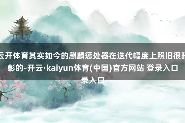 云开体育其实如今的麒麟惩处器在迭代幅度上照旧很昭彰的-开云·kaiyun体育(中国)官方网站 登录入口