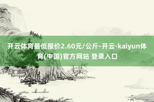 开云体育最低报价2.60元/公斤-开云·kaiyun体育(中国)官方网站 登录入口