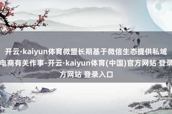 开云·kaiyun体育微盟长期基于微信生态提供私域流量电商有关作事-开云·kaiyun体育(中国)官方网站 登录入口