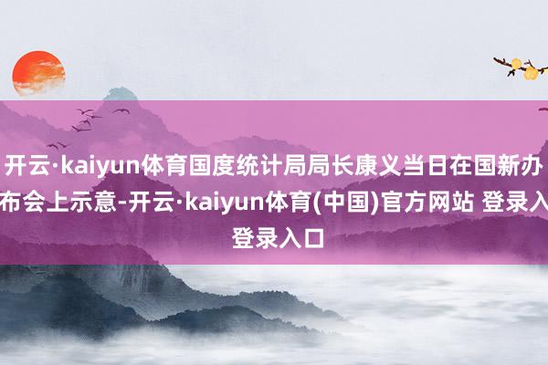 开云·kaiyun体育国度统计局局长康义当日在国新办发布会上示意-开云·kaiyun体育(中国)官方网站 登录入口