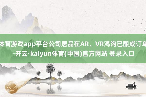 体育游戏app平台公司居品在AR、VR鸿沟已酿成订单-开云·kaiyun体育(中国)官方网站 登录入口