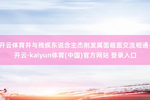 开云体育并与残疾东说念主杰削发属面临面交流相通-开云·kaiyun体育(中国)官方网站 登录入口