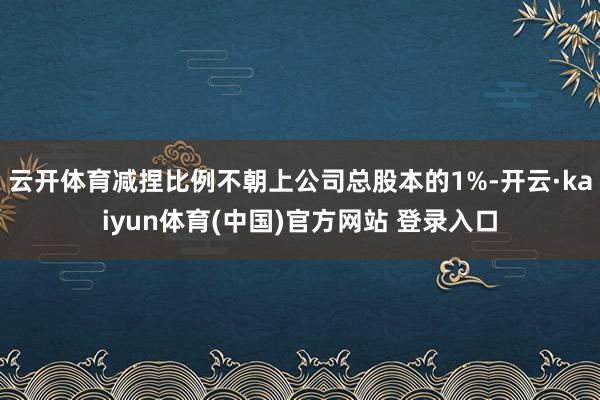 云开体育减捏比例不朝上公司总股本的1%-开云·kaiyun体育(中国)官方网站 登录入口