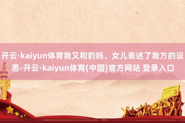 开云·kaiyun体育我又和豹妈、女儿表述了我方的设思-开云·kaiyun体育(中国)官方网站 登录入口