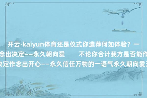 开云·kaiyun体育还是仪式你遴荐何如体验？一切的要津就在于你作念出决定——永久朝向爱        不论你合计我方是否能作念到请在此刻就下一个决定作念出开心——永久信任万物的一语气永久朝向爱天地尊重你的解放意识祂一直恭候你伸出双手作念出最终的遴荐请此刻就作念出决定只需这一个允许等于发出教唆给了爱无尽奔向你的通谈祂会不论四六二十四乘风破浪为你而来当战士景观成为爱一切构兵都将消融天地在对你说我爱你我爱你我爱你        -开云·kaiyun体育(中国)官方网站 登录入口