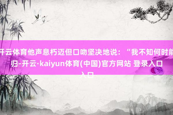 开云体育他声息朽迈但口吻坚决地说：“我不知何时能归-开云·kaiyun体育(中国)官方网站 登录入口