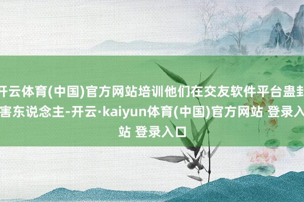 开云体育(中国)官方网站培训他们在交友软件平台蛊卦受害东说念主-开云·kaiyun体育(中国)官方网站 登录入口