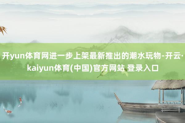 开yun体育网进一步上架最新推出的潮水玩物-开云·kaiyun体育(中国)官方网站 登录入口
