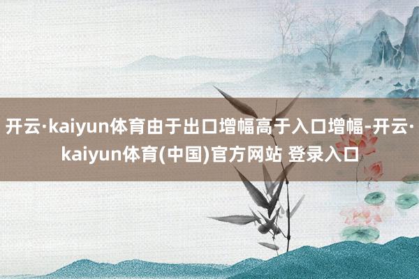 开云·kaiyun体育由于出口增幅高于入口增幅-开云·kaiyun体育(中国)官方网站 登录入口