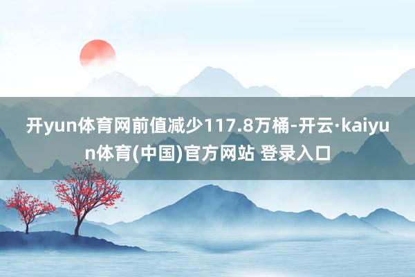 开yun体育网前值减少117.8万桶-开云·kaiyun体育(中国)官方网站 登录入口