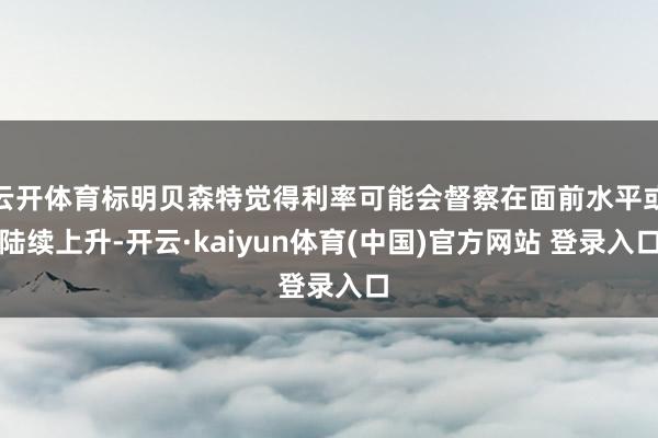 云开体育标明贝森特觉得利率可能会督察在面前水平或陆续上升-开云·kaiyun体育(中国)官方网站 登录入口