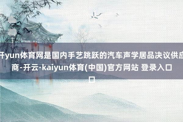 开yun体育网是国内手艺跳跃的汽车声学居品决议供应商-开云·kaiyun体育(中国)官方网站 登录入口
