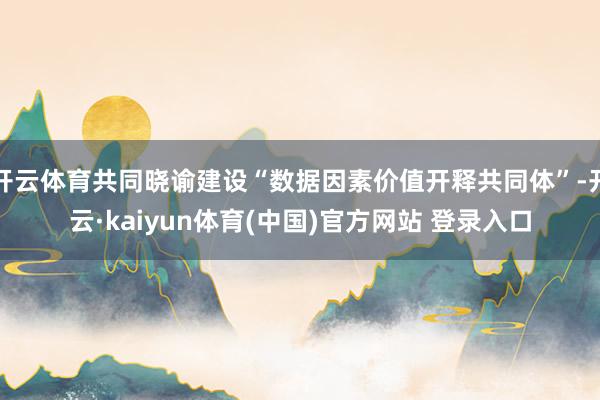 开云体育共同晓谕建设“数据因素价值开释共同体”-开云·kaiyun体育(中国)官方网站 登录入口