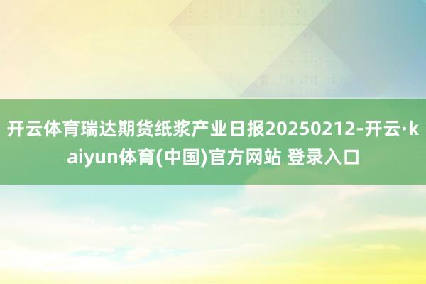 开云体育瑞达期货纸浆产业日报20250212-开云·kaiyun体育(中国)官方网站 登录入口