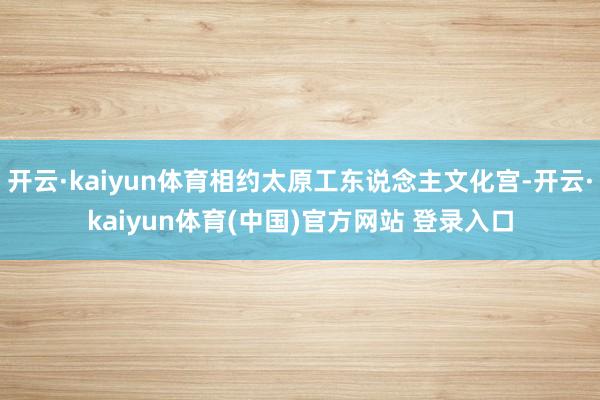 开云·kaiyun体育相约太原工东说念主文化宫-开云·kaiyun体育(中国)官方网站 登录入口