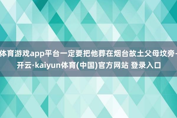 体育游戏app平台一定要把他葬在烟台故土父母坟旁-开云·kaiyun体育(中国)官方网站 登录入口
