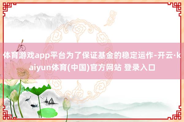 体育游戏app平台为了保证基金的稳定运作-开云·kaiyun体育(中国)官方网站 登录入口
