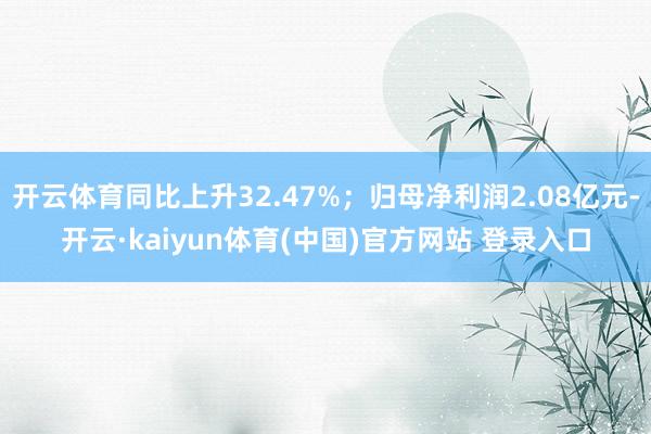 开云体育同比上升32.47%；归母净利润2.08亿元-开云·kaiyun体育(中国)官方网站 登录入口