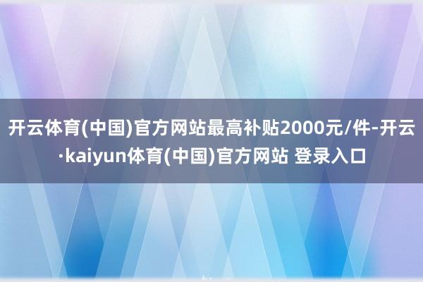 开云体育(中国)官方网站最高补贴2000元/件-开云·kaiyun体育(中国)官方网站 登录入口