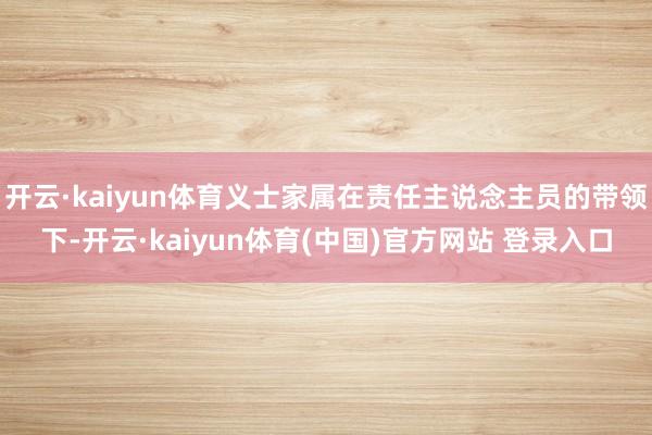 开云·kaiyun体育义士家属在责任主说念主员的带领下-开云·kaiyun体育(中国)官方网站 登录入口