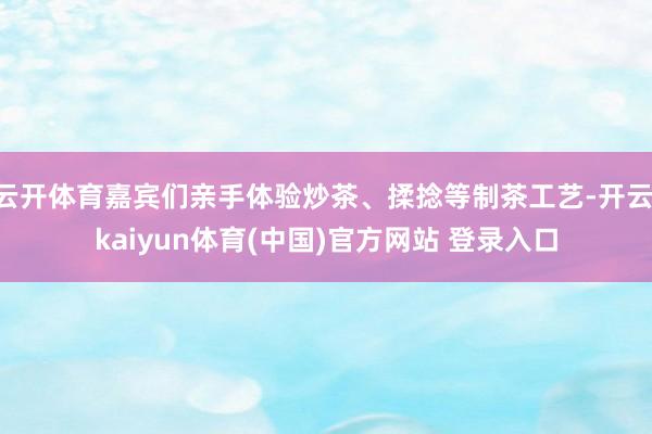 云开体育嘉宾们亲手体验炒茶、揉捻等制茶工艺-开云·kaiyun体育(中国)官方网站 登录入口