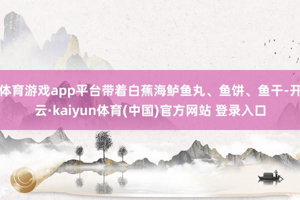 体育游戏app平台带着白蕉海鲈鱼丸、鱼饼、鱼干-开云·kaiyun体育(中国)官方网站 登录入口