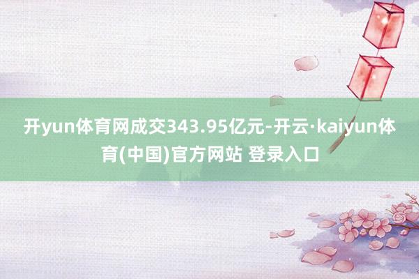 开yun体育网成交343.95亿元-开云·kaiyun体育(中国)官方网站 登录入口