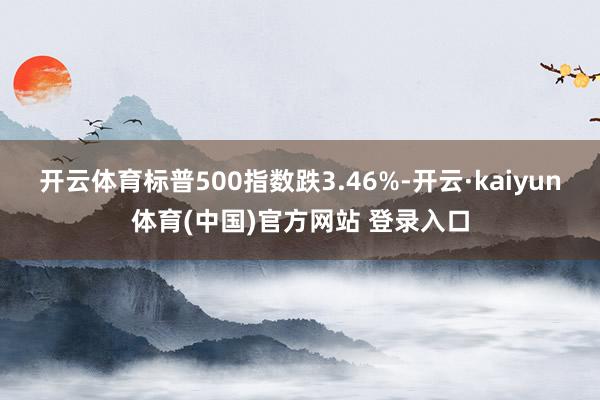 开云体育标普500指数跌3.46%-开云·kaiyun体育(中国)官方网站 登录入口