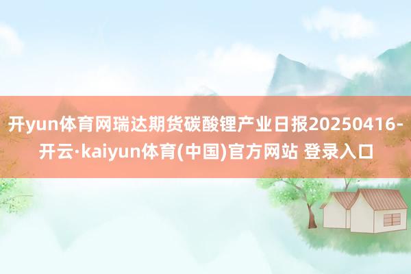 开yun体育网瑞达期货碳酸锂产业日报20250416-开云·kaiyun体育(中国)官方网站 登录入口