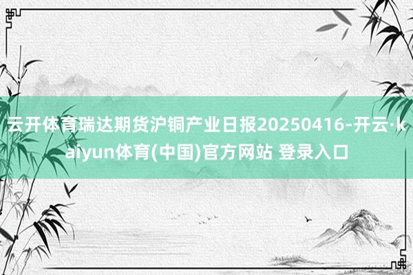 云开体育瑞达期货沪铜产业日报20250416-开云·kaiyun体育(中国)官方网站 登录入口