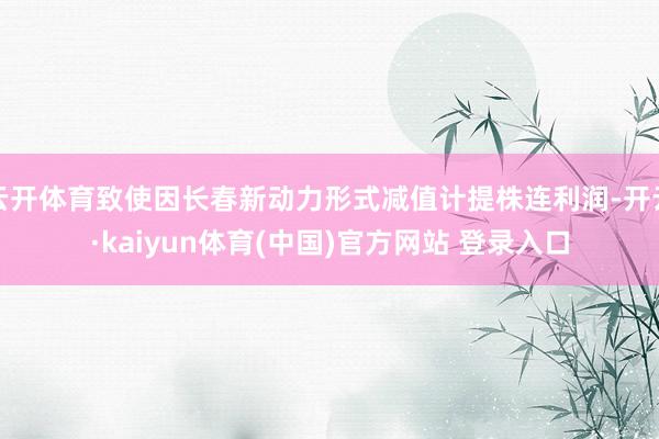 云开体育致使因长春新动力形式减值计提株连利润-开云·kaiyun体育(中国)官方网站 登录入口