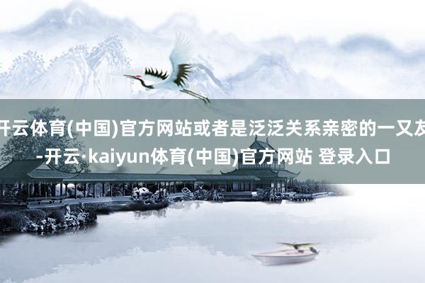开云体育(中国)官方网站或者是泛泛关系亲密的一又友-开云·kaiyun体育(中国)官方网站 登录入口