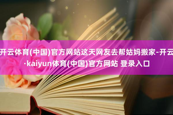 开云体育(中国)官方网站这天网友去帮姑妈搬家-开云·kaiyun体育(中国)官方网站 登录入口
