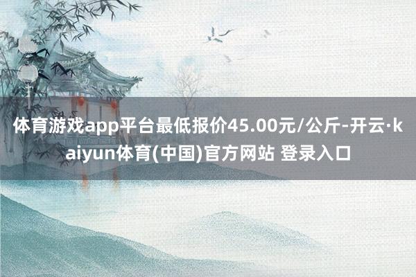 体育游戏app平台最低报价45.00元/公斤-开云·kaiyun体育(中国)官方网站 登录入口