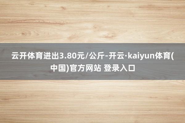 云开体育进出3.80元/公斤-开云·kaiyun体育(中国)官方网站 登录入口