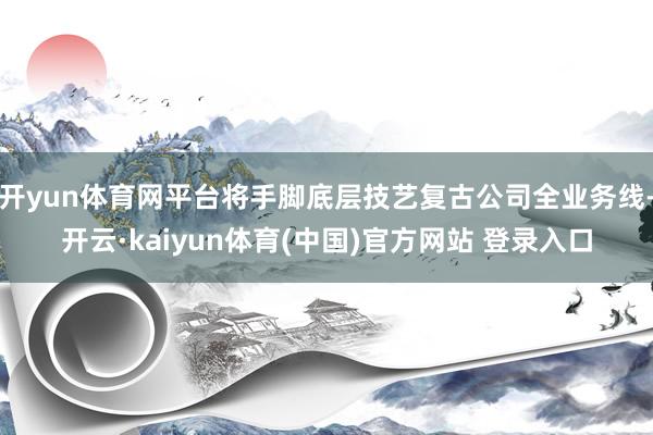 开yun体育网平台将手脚底层技艺复古公司全业务线-开云·kaiyun体育(中国)官方网站 登录入口